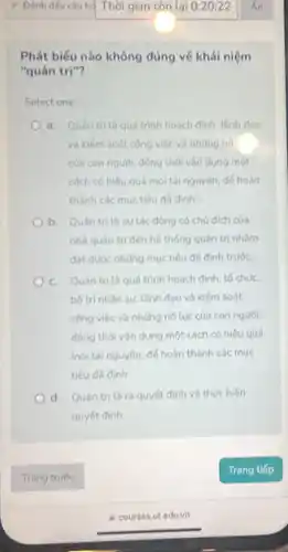 Phát biếu nào không đúng về khái niệm
"quản trị"?
Select one:
a. Quan tri là quá trình hoạch định, lãnh đạo
và kiếm soát công việc và những nó
của con người, đồng thời vận dụng một
cách có hiệu quả mọi tài nguyên, đế hoàn
thành các muc tiêu đã đinh".
b. Quán trita sự tác động có chủ dich của
nhà quần trị đến hệ thống quản trị nhẩm
đạt được những mục tiêu đã định trước.
c. Quan trita quá trình hoạch định to chức.
bố trinhân sự.lãnh đạo và kiếm soát
công việc và những nó lực của con người.
đồng thời vận dụng một cách có hiệu quả
mọi tài nguyên, đế hoàn thành các mục
tiêu đã đinh
d. Quản tri là ra quyết định và thực hiện
quyết đinh