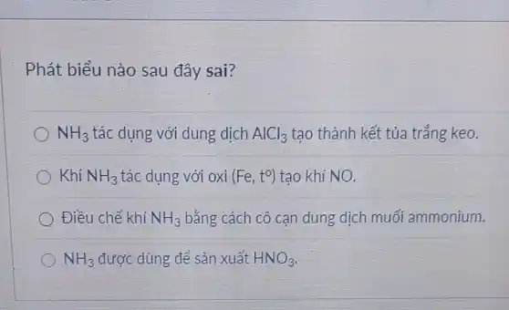 Phát biểu nào sau đây sai?
NH_(3) tác dụng với dung dịch AlCl_(3) tạo thành kết tủa trắng keo.
Khí NH_(3) tác dụng với oxi (Fe,t^circ ) tạo khí NO.
Điều chế khí NH_(3) bằng cách cô cạn dung dịch muối ammonium.
NH_(3) được dùng để sản xuất HNO_(3)