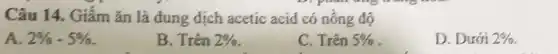 pianano
Câu 14. Giấm ǎn là dung dịch acetic acid có nông độ
A. 2% -5% 
B. Trên 2% 
C. Trên 5% 
D. Dưới 2%