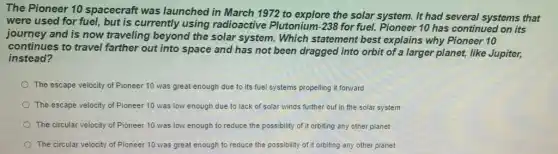 The Pioneer 10 spacecraft was launched in March 1972 to explore the solar It had several systems that
were used for fuel.but is currently using radioactive Plutonium -238 for fuel. Pioneer 10 has continued on its
journey and is now traveling beyond the solar system. Which statement best explains why Pioneer 10
continues to travel farther out into space and has not been dragged into orbit of a larger planet, like Jupiter,
instead?
The escape velocity of Pioneer 10 was great enough due to its fuel systems propelling it fonvard
The escape velocity of Pioneer 10 was low enough due to lack of solar winds further out in the solar system
The circular velocity of Pioneer 10 was low enough to reduce the possibility of it orbiting any other planet
The circular velocity of Pioneer 10 was great enough to reduce the possibility of it orbiting any other planet