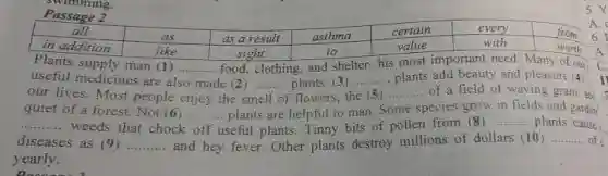 Plants supply man (1) __ food, clothing, and shelter his most important need Many of our
useful medicines are also made (2)	__
our lives. Most people enjoy the st
__ plants. (3) .......... plants add beauty and pleasure (4)
C
of flowers, t the (5 __ of a field of waving grain, and
I
quiet of a forest Not (6) ........... plants are helpful to man. Some species grow in fields and garden
__ weeds that chock
__
useful plants. Tinny bits of pollen from (8) __ plants cause
diseases as (9) __ and hey fever. Other plants destroy millions of dollars (10)
__ of
yearly.
5.Y