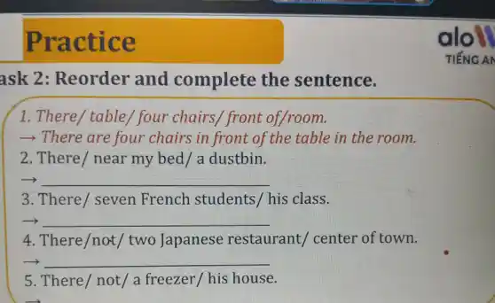 Practic e
ask 2 : Reorder and complete the sentence.
1. There / table I four chairs / front of,/room.
­­­­→There are four chairs in front of the table in the room.
2.There / near my bed/a dustbin.
__
3. There seven French students / his class.
__
4. There /not/ two Japanese restaurant I center of town.
__
5. There / not/ a freezer / his house.