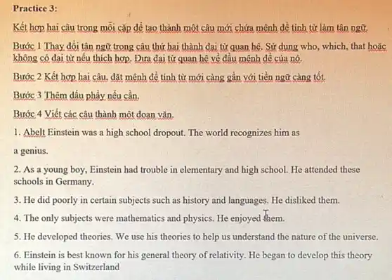 Practice 3:
Kết hợp hai câu trong mỗi cặp để tạo thành một câu mới chứa mệnh đề tính từ làm tân ngữ.
Bước 1 Thay đồi tân ngữ trong câu thứ hai thành đại từ quan hệ. Sử dung who, which, that hoǎc
không có đại từ nếu thích hợp. Đưa đai từ quan hệ về đầu mệnh đề của nó.
Bước 2 Kết hợp hai câu, đặt mệnh đề tính từ mới càng gần với tiền ngữ càng tốt.
Bước 3 Thêm dấu phầy nếu cần,
Bước 4 Viết các câu thành một đoạn vǎn.
1. Abelt Einstein was a high school dropout The world recognizes him as
a genius.
2. As a young boy, Einstein had trouble in elementary and high school. He attended these
schools in Germany.
3. He did poorly in certain subjects such as history and languages He disliked them.
4. The only subjects were mathematics and physics He enjoyed them.
5. He developed theories We use his theories to help us understand the nature of the universe.
6. Einstein is best known for his general theory of relativity. He began to develop this theory
while living in Switzerland