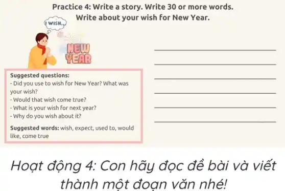 Practice 4: Write a story. Write 30 or more words.
Write about your wish for New Year.
WISH.
Suggested questions:
- Did you use to wish for New Year?What was
your wish?
- Would that wish come true?
- What is your wish for next year?
- Why do you wish about it?
Suggested words: wish, expect;used to, would
like, come true
__
__
Hoạt động 4: Con hãy đọc đề bài và viết
thành một đoạn vǎn nhé!