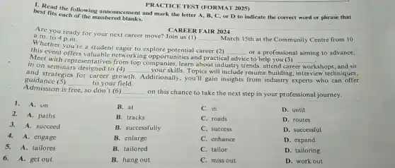 PRACTICE TEST (FORMAT 2025)
1. Read the announcement and mark the letter A, B, C or D to indicate the correct word or phrase that
best fits eachollowing mbered blanks.
CAREER FAIR 2024
Are you ready for your next career move?Join us (1)
__ March 15th at the Community Centre from 10 a.m. to 4 p.m.
you're a student eager to explore potential career (2)
this event offers etworking opportunities and practical __ or a professional aiming to advance,
Meet with representatives from top companies, learn about industry trends , attend career __ e to help you (3)
workshops, and sit in on seminars to (4)
__ your skills. Topics will include resume building, interview techniques,
and strategies for career growth
Additionally, you'll gain insights from industry experts who can offer
guidance (5) __ to your field.
Admission is free, so don't (6) __
on this chance to take the next step in your professional journey.
1. A. on
2.A. paths
3. A. succeed
4.A. engage
5.A. tailores
6.A. get out
B. at
B. tracks
B. successfully
B. enlarge
B. tailored
B. hang out
C. in
C. roads
C. success
C. enhance
C. tailor
C. miss out
D. until
D. routes
D. successful
D. expand
D. tailoring
D. work out