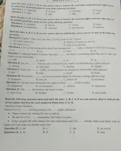 PRACTICE TESTS
Mark the letter A B, C or D on your answer sheet to indicate the word whose underlined part differs from
the other three in pronunciation in each of the following questions.
Question 1. A. separated
B. noticed
C. increased
D. forced
Question 2. A sight
B. hike
C. shift
D. tidal
Mark the letter A B, C or D on your answer sheet to indicate the word that differs from the other three in
the position of primary stress in each of the following questions.
Question 3. A. complain
Question 4. A. experience
B. destroy
C. consist
D. listen
B. efficiency
C. environment
D. situation
Mark the letter A B, C or Don your answer sheet to indicate the correct answer to each of the following
questions.
Question 5. Sophie: "I like your new dress It looks good on you." Emma: " __
A. It's really expensive.
C. The same to you.
B. Thanks, I'm glad you like it!
D. That is my pleasure.
Question 6. I saw an interesting article about time management __ today's edition of Tuổi Trẻ Newspaper.
B. on	C. from
A. in
D. of
Question 7. Although Daniel is always very nice __ me, there is something about the way he talks that
makes me uncomfortable.
A. with
B. about
C. to
D. on
Question 8. Are you ............ with the rules of chess? If yes, would you mind playing a game with me? __
A. excited
B. interested
C. familiar
D. related
Question 9. There was __ traffic, so we arrived at our destination much earlier than expected.
A. few
B. little
C. much
D. many
Question 10. We need to __ our environmental impact by reducing , reusing, and recycling,
A. disappear
B. turn off
C. switch off
D. minimize
Question 11. The new law will protect the rights of ethnic __ in this country.
A. neighbours
B. environments
C. cultures
D. minorities
Question 12. The __ the bread is, the better it tastes.
A. more fresh
B. freshest
C. fresher
D. most fresh
Read the following announcement and mark the letter A., B, C or D on your answer sheet to indicate the
correct option that best fits each numbered blank from 13 to 16.
Attention Future Students.
Join us for (13) __ exciting journey (14) __ higher education!
- Many courses are waiting for you to explore.
Be part of a (15) __ community that helps you grow.
Enjoy campus life with chances for new experiences and (16) __ friends. Start your future with us.
Apply now and make you dream come true!
Question 13. A. an
B. a
C. the
D. no article
Question 14. A. on
B. of
C. in
D. into