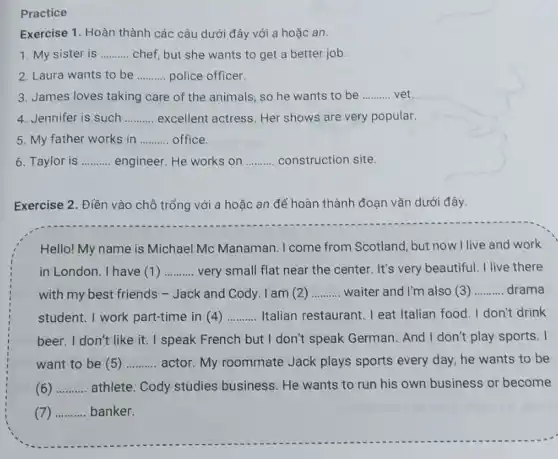 Practice
Exercise 1. Hoàn thành các câu dưới đây với a hoặc an.
1. My sister is __ chef, but she wants to get a better job.
2. Laura wants to be __ police officer.
3. James loves taking care of the animals so he wants to be __ vet
4. Jennifer is such __ excellent actress. Her shows are very popular.
5. My father works in __ office.
6. Taylor is __ engineer. He works on __ construction site.
Exercise 2. Điền vào chỗ trống với a hoặc an để hoàn thành đoạn vǎn dưới đây.
Hello! My name is Michael Mc Manaman .I come from Scotland, but now I live and work
in London. I have (1) __ very small flat near the center. It's very beautiful. I live there
with my best friends - Jack and Cody. I am (2) __ waiter and I'm also (3) __ drama
student. I work part-time in (4) __ Italian restaurant. I eat Italian food. I don't drink
beer. I don't like it I speak French but I don't speak German And I don't play sports. I
want to be (5) __ actor. My roommate Jack plays sports every day, he wants to be
c __ athlete. Cody studies business. He wants to run his own business or become
__ banker.