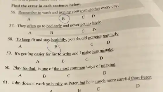 price where my
Find the error in each sentence below.
S6. Remember to wash and jroning your own clothes every day.
A	B
C D
57. They often go to bed early and never get up lately.
A	B
C D
58. To keep fit and stay healthily, you should exercise regularly.
A	B
C	D
59. It's getting easier for me to write and I make less mistake.
A	B
C	D
60. Play football is one of the most common ways of relaxing.
A	B	C
D
61. John doesn't work so hardly as Peter, but he is much more careful than Peter.
D
B	C