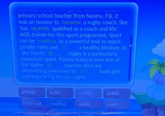 primary school teacher from Nasinu, Fiji, it
was an honour to become a rugby coach.She
has recently qualified as a coach and life
skills trainer for this sport programme. Sport
can be creating as a powerful tool to reject
gender roles and __ a healthy lifestyle. In
the Pacific is __ rugby is a particularly
important sport. Kitiana Kaitu is now one of
the highly __ coaches who are
discovering new ways to	both girls
and boys in Fill to play rugby.
difficult
build
recently
skilled
encourage
creating
region
used