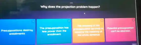 Why does the projection problem happen?
1
Presuppositions destroy
entailments
2
The aresupposition has
less nower than the
entollment.
square 
3
The meaning of the
presupposition survives to
become the meaning of
square  .
Potential presupposition