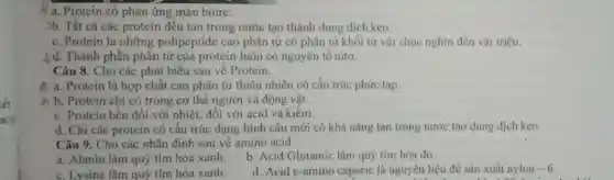 a. Protein có phản ứng màu biure.
3b. Tất cả các protein đều tan trong nước tạo thành dung dịch keo.
c. Protein là những polipeptide cao phân tử có phân tử khối từ vải chục nghìn đến vài triệu.
-) d. Thành phần phân tử của protein luôn có nguyên tố nitơ.
Câu 8. Cho các phát biểu sau về Protein.
A a. Protein là hợp chất cao phân tử thiên nhiên có cấu trúc phức tạp.
A b. Protein chỉ có trong cơ thể người và động vật.
c. Protein bên đôi với nhiệt, đôi với acid và kiềm.
d. Chi các protein có cấu trúc dạng hình cầu mới có khả nǎng tan trong nước tạo dung dịch keo.
Câu 9. Cho các nhận định sau về amino acid
a. Alanin làm quý tím hóa xanh.
b. Acid Glutamic làm quỷ tím hóa đỏ
c. Lysine làm quỷ tím hóa xanh.
d. Acid c-amino caporic là nguyên liệu đề sản xuất nylon -6