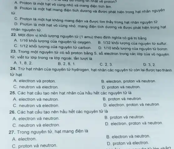 A. Proton là một hạt vô cùng nhỏ và mang điện tích âm.
từ
B. Proton là một hạt mang điện tích dương và được phát hiện trong hạt nhân nguyên
C. Proton là một hạt không mang điện và được tìm thấy trong hạt nhân nguyên tử
D. Proton là một hạt vô cùng nhỏ , mang điện tích dương và được phát hiện trong hạt
nhân nguyên tử.
22. Một đơn vị khối lượng nguyên tử (1 amu) theo định nghĩa có giá trị bằng
A. 1/16
khối lượng của nguyên tử oxygen.
B. 1/32 khối lượng của nguyên tử sulfur.
C. 1/12 khối lượng của nguyên tử carbon.
D. 1/10 khối lượng của nguyên tử boron.
23. Trong một nguyên tử có số proton bằng 5, số electron trong các lớp của vỏ nguyên
tử, viết từ lớp trong ra lớp ngoài , lần lượt là
A. 1,8,2
B. 2,8,1
C. 2,3
D. 3.2
24. Trừ hạt nhân của nguyên tử hydrogen, hạt nhân các nguyên tử còn lại được tạo thành
từ hạt
A. electron và proton.
B. electron, proton và neutron.
C. neutron và electron.
D. proton và neutron.
25. Các hạt cấu tạo nên hạt nhân của hầu hết các nguyên tử là
A. electron và neutron.
B. proton và neutron.
C. neutron và electron.
D. electron, proton và neutron
26. Các hạt cấu tạo nên hầu hết các nguyên tử là
A. electron và neutron.
B. proton và neutron.
C. neutron và electron.
D. electron, proton và neutron
27. Trong nguyên tử, hạt mang điện là
B. electron và neutron
A. electron.
D. proton và electron.
C. proton và neutron.