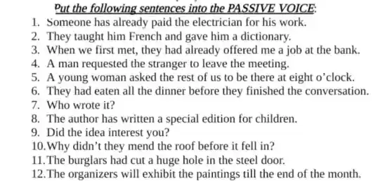 Put the following sentences into the PASSIVE VOICE:
1. Someone has already paid the electrician for his work.
2. They taught him French and gave him a dictionary.
3. When we first met, they had already offered me a job at the bank.
4. A man requested the stranger to leave the meeting.
5. A young woman asked the rest of us to be there at eight o'clock.
6. They had eaten all the dinner before they finished the conversation.
7. Who wrote it?
8. The author has written a special edition for children.
9. Did the idea interest you?
10. Why didn''t they mend the roof before it fell in?
11.The burglars had cut a huge hole in the steel door.
12.The organizers will exhibit the paintings till the end of the month.