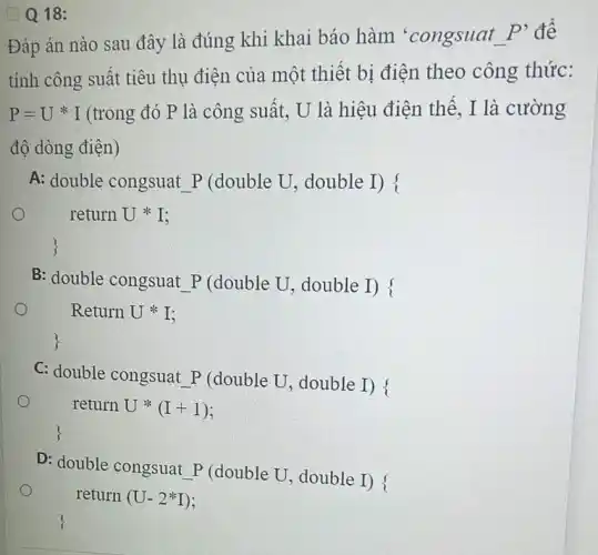 Q Q 18:
Đáp án nào sau đây là đúng khi khai báo hàm 'congsuat
P' đề
tính công suất tiêu thụ điện của một thiết bị điện theo công thức:
P=U^ast I (trong đó P là công suất, U là hiệu điện thế, I là cường
độ dòng điện)
A: double congsuat P (double U, double I) !
o
B: double congsuat P (double U, double I) f
Return Uast I
C: double congsuat P double U, double I)i
return Uast (I+1)
D: double congsuat P (double U, double I) f
return (U-2^ast I)