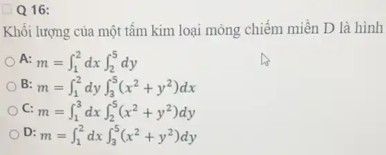 Q16:
Khối lượng của một tấm kim loại mỏng chiếm miền D là hình
A m=int _(1)^2dxint _(2)^5dy
B m=int _(1)^2dyint _(3)^5(x^2+y^2)dx
C m=int _(1)^3dxint _(2)^5(x^2+y^2)dy
D: m=int _(1)^2dxint _(3)^5(x^2+y^2)dy