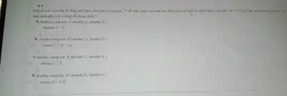 Q3:
Đáp án nào sau đây là đúng khi khai báo hàm 'congsuat P'để tính công suất tiêu thụ điện của một thiết bị điện theo công thức: P=U^ast I (trong đó P là công suất, U lá
hiệu điện thế.I là cường độ dòng điện)
A: double congsuat P (double U , double I)
Return U " I;
B: double congsuat P (double U.double I)
return Uast (I+1)
C: double congsuat P (double U , double I)
return U
D: double congsuat P (double U double I)
return (U - 2*I);