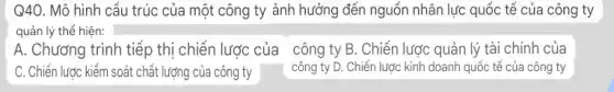 Q4O. Mô hình cấu trúc của một công ty ảnh hưởng đến nguồn nhân lực quốc tế của công ty
quản lý thể hiện:
A. Chương trình tiếp thị chiến lược của công ty B. Chiến lược quản lý tài chính của
C. Chiến lược kiểm soát chất lượng của công ty _ công ty D . Chiến lược kinh doanh quốc tế của công ty