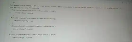 Q4:
Đáp án nào sau đây là đúng khi khai báo hàm 'calculatePower để tính công suất tiêu thụ điện của một thiết bị điện theo công thức:
P=Uast I . Với P là công suất. U là hiệu điện thế, I là cường độ dòng điện.
A: double calculatePower(double voltage double current) (
return voltage current;
B: Double calculatePower(double voltage , double current) (
return voltage current;
C: double calculatePower(double voltage double current)
return voltage current;
D: double calculatePower(doub le voltage;double current)
return voltage current;