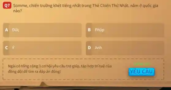 Q7 Somme , chiến trường khét tiếng nhất trong Thế Chiến Thứ Nhất , nằm ở quốc gia
nào?
A Đức
B : Pháp
C
D Anh
square 
Ngài có tổng cộng 3 cơ hội yêu cầu trợ giúp, tập hợp trí tuê của
đồng đội để tìm ra đáp án đúng!