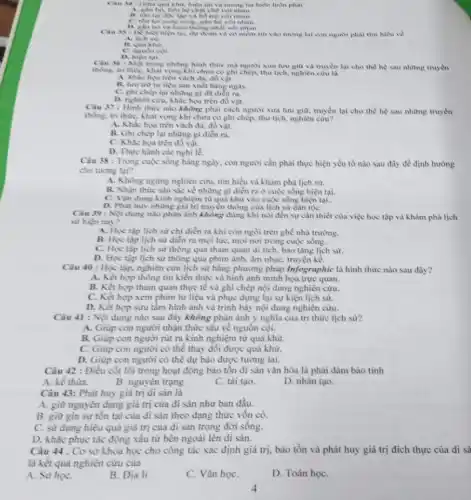 quả khu, hiện rai và tương lai luôn luôn phải
A. gắn bi, liên hệ chạt chế với nhau
và hiệ trợ với nhau.
song, gần bò và nhau.
thong nhất với nhau.
tại, dự đoàn và có niềm tin vào tương lai con nguroi phai tim hiểu về
A. lich sil
B. qua khi)
D. hien tai
36: Mỹ mong những hình thức mà người xưa lưu giữ và truyền lại cho thể hệ sau những truyền
thống, tri thức, khát vọng khi chưa có ghi chép, thư tịch, nghiên của là
họa trên vàch đã.div vật.
liệu sản xuất hàng ngày.
C. ghi chép lại những gi đã diển ra.
D. nghiên cihi, khắc họa trên đồ vật.
Cau 37: Hinh thine nào không phải cách người xưa lưu giữ.truyền lại cho thể hệ sau những truyền
thống, tri thức, khát vọng khi chưa có ghi chép, thư tịch,nghiên cưu?
A. Khắc hoa trên vàch đá, đồ vật.
B. Ghi chép lại những gi diển ra.
C. Khichea trên đồ vật.
D. Thực hành các nghi lẻ.
Câu 38: Trong cuộc sống hàng ngày, con người cần phải thực hiện yếu tố nào sau đây để định hướng
cho tương lại?
A. Không ngừng nghiên cứu tìm hiểu và khám phá lịch sư.
B. Nhận thức sâu sle về những gì diễn ra ở cuộc sống hiện tai.
C. Vận dung kinh nghiệm từ quả khứ vào cuộc sống hiện tại.
D. Phat huy nhing giá trị truyền thống của lịch sử dân tộC.
Câu 39 : Nội dung nào phản ảnh không đúng khi nói đến sự cần thiết của việc học tập và khám phá lịch
sử hiện nay?
A. Học tập lịch sử chi diển ra khi còn ngồi trên ghế nhà trường.
B. Học tập lịch sử diễn ra mọi lúC.mọi nơi trong cuộc sống.
C. Học tập lịch sử thông qua tham quan di tích, bảo tàng lịch sư.
D. Học tập lịch sử thông qua phim ảnh âm nhạc, truyện kể.
Câu 40 : Học tập.nghiên cứu lịch sử bằng phương pháp Infographic là hình thức nào sau đây?
A. Kết hợp thông tin kiến thức và hình ảnh minh họa trực quan.
B. Kết hợp tham quan thực tế và ghi chép nội dung nghiên cứu.
C. Kết hợp xem phim tư liệu và phục dựng lại sự kiện lịch sử.
D. Kết hợp sưu tầm hình ảnh và trình bày nội dung nghiên cứu.
Câu 41 : Nội dung nào sau đây không phản ánh ý nghĩa của tri thức lịch sừ?
A. Giúp con người nhận thức sâu về nguồn côi.
B. Giúp con người rút ra kinh nghiệm từ quá khứ.
C. Giúp con người có thể thay đổi được quả khử
D. Giúp con người có thể dự bảo được tương lai.
Câu 42 : Điều cốt lõi trong hoạt động bảo tồn di sản vǎn hóa là phải đàm bảo tính
A. kế thừa.
B. nguyên trạng.
C. tái tạo.
D. nhân tạo.
Câu 43: Phát huy giá trị di sản là
A. giữ nguyên dạng giá trị của di sản như ban đầu.
B. giữ gìn sự tồn tại của đi sản theo dạng thức vốn có.
C. sử dụng hiệu quả giá trị của di sản trong đời sống.
D. khắc phục tác động xấu từ bên ngoài lên di sản.
Câu 44 . Cơ sở khoa học cho công tác xác định giá trị, bảo tồn và phát huy giá trị đích thực của di sà
là kết quà nghiên cứu của
A. Sử họC.
B. Địa li.
C. Vǎn họC.
D. Toán họC.
4