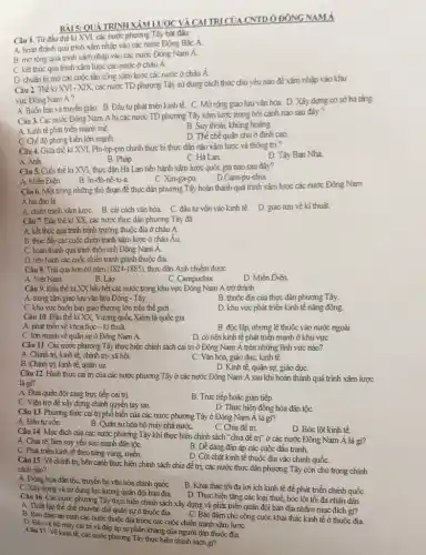 QUÁ TRÌNH TRI CỦA CNTD ODONG NAMA
Câu 1. Từ đầu thế ki XVI, các nước phương Tây bắt đầu
A. hoàn thành quá trình xâm nhập vào các nước Đông Bắc A.
B. morong quá trinh xâm nhập vào các nước Đông Nam A
C. kết thúc quá trình xâm lược các nước ở châu A.
D. chuẩn bị mở các cuộc tần công xâm lược các nước ở châu A.
Câu 2. Thé ki XVI- XIX các nước TD phương Tây sử dụng cách thức chủ yếu nào để xâm nhập vào khu
vực Đông Nam A?
A. Buôn bán và truyên giáo. B. Đấu tư phát triển kinh tế. C. Mở rộng giao lưu vǎn hóa D. Xây dựng cơ sở hạ tǎng
Câu 3. Các nước Đông Nam Á bị các nước TD phương Tây xâm lược trong bối cảnh nào sau đây?
A. Kinh tế phát triển mạnh mè.
B. Suy thoái, khủng hoảng
C. Chế độ phong kiến lớn mạnh.
D. The chế quân chủ ở đỉnh cao
Câu 4. Giữa thế kì XVI.Phi-lip-pin chính thực bị thực dân nào xâm lược và thông trị ?
D. Tây Ban Nha
B. Pháp
C. Hà Lan.
Câu 5. Cuối thế kỉ XVI, thực dân Hà Lan tiến hành xâm lược quốc gia nào sau đây?
B. In-đô-nê-xi-a
A. Miến Điện
D.Cam-pu-chia
C. Xin-ga-po.
Câu 6. Một trong những thủ đoạn để thực dân phương Tây hoàn thành quá trình xâm lược các nước Đông Nam
A hải đảo là
A. chiến tranh xâm lượC.B. cải cách vǎn hóa. C. đầu tư vốn vào kinh tế.
D. giao lưu vé kĩ thuật
Câu 7. Đầu thế kỉ XX,các nước thực dân phương Tây đã
A. kết thúc quá trinh bành trướng thuộc địa ở châu A
B. thúc đầy các cuộc chiến tranh xâm lược ở châu Âu.
C. hoàn thành quá trình thôn tinh Đông Nam A
D. tiến hành các cuộc chiến tranh giành thuộc địa.
Câu 8. Trài qua hơn 60 nǎm (1824-1885), thực dân Anh chiếm được
A. Việt Nam.
B. Lào.
C. Campuchia
D. Miến Điện.
Câu 9. Đầu thế kỉ XX hầu hết các nước trong khu vực Đông Nam Á trở thành
A. trung tâm giao lưu vǎn hóa Đông - Tây.
B. thuộc địa của thực dân phương Tây.
C. khu vực buôn bán giao thương lớn trên thế giới.
D. khu vực phát triển kinh tế nǎng động
Câu 10. Đầu thế kỉ XX, Vương quốc Xiêm là quốc gia
A. phát triển về khoa học - kĩ thuật.
B. độc lập, nhưng lệ thuộc vào nước ngoài
C. lớn mạnh về quân sự ở Đông Nam Á.
D. có nên kinh tế phát triển mạnh ở khu vựC.
Câu 11. Các nước phương Tây thực hiện chính sách cai trị ở Đông Nam Á trên những lĩnh vực nào?
A. Chinh trị, kinh tế chính trị- xã hội.
B. Chinh trị, kinh tê, quân sự.
C. Vǎn hóa, giáo dục , kinh tế.
D. Kinh tế, quân sự,giáo dụC.
Câu 12. Hình thức cai trị của các nước phương Táy ở các nước Đông Nam Á sau khi hoàn thành quá trình xâm lược
là gì?
A. Đưa quân đội sang trực tiếp cai trị.
B. Trực tiếp hoặc giản tiếp
C. Viện trợ đề xây dựng chính quyền tay sai.
D. Thực hiện đồng hóa dân tộc
Câu 13. Phương thức cai trị phổ biến của các nước phương Tây ở Đông Nam Á là gì?
A. Đầu tư vốn.
B. Quân sự hóa bộ máy nhà nướC.
C. Chia để trị
D. Bóc lột kinh tế.
Câu 14. Mục đích của các nước phương Tây khi thực hiện chính sách "chia đề trị" ở các nước Đông Nam Á là gì?
A. Chia rẽ, làm suy yêu sức mạnh dân tộC.
B. Dề dàng đàn áp các cuộc đấu tranh.
C. Phát triển kinh tế theo từng vùng, miền.
D. Cột chặt kinh tế thuộc địa vào chính quốC.
Câu 15. Về chính trị, bên cạnh thực hiện chính sách chia đề trị, các nước thực dân phương Tây còn chủ trọng chính
sách nào?
A. Đồng hóa dân tộC.truyền bả vǎn hóa chính quốC.
B. Khai thác tối đa lợi ích kinh tế đề phát triển chính quốC.
C. Xây dựng và sử dụng lực lượng quân đội bản địa
D. Thực hiện tǎng các loại thuế, bóc lột tối đa nhân dân.
Câu 16. Các nước phương Tây thực hiện chính sách xây dựng và phát triển quân đội bản địa nhằm mục đích gì?
B. Bảo đảm an ninh các nước thuộc địa trước các cuộc chiến tranh xâm lượC.
A. Thiết lập thể chế chuyển chế quân sựở thuộc địa.
C. Bảo đảm cho công cuộc khai thác kinh tế ở thuộc đia
D. Bảo vệ bô máy cai trị và đáp áp sự phản kháng của người dân thuộc địa.
Câu 17. Vẽkinh tế, các nước phương Tây thực hiện chính sách gi?