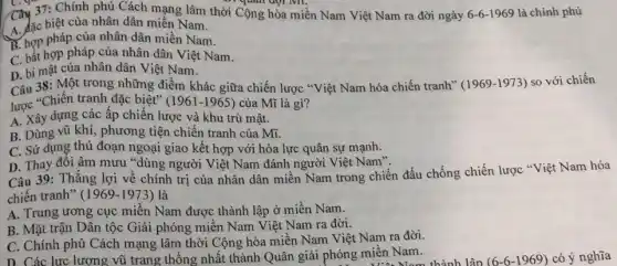 quan dọi MI.
Cây 37: Chính phủ Cách mạng lâm thời Cộng hòa miền Nam Việt Nam ra đời ngày 6-6-1969 là chính phủ
A. đặc biệt của nhân dân miền Nam.
B. hợp pháp của nhân dân miền Nam.
C. bắt hợp pháp của nhân dân Việt Nam.
D. bí mật của nhân dân Việt Nam.
Câu 38: Một trong những điểm khác giữa chiến lược "Việt Nam hóa chiến tranh" (1969 -1973) so với chiến
lược "Chiến tranh đặc biệt" (1961-1965) của Mĩ là gì?
A. Xây dựng các ấp chiến lược và khu trù mật.
B. Dùng vũ khí phương tiện chiến tranh của Mĩ.
C. Sử dụng thủ đoạn ngoại giao kết hợp với hòa lực quân sự mạnh.
D. Thay đôi âm mưu "dùng người Việt Nam đánh người Việt Nam".
Câu 39: Thằng lợi về chính trị của nhân dân miền Nam trong chiến đấu chống chiến lược "Việt Nam hóa
chiến tranh" (1969-1973) là
A. Trung ương cục miền Nam được thành lập ở miền Nam.
B. Mặt trận Dân tộc Giải phóng miền Nam Việt Nam ra đời.
C. Chính phủ Cách mạng lâm thời Cộng hòa miền Nam Việt Nam ra đời.
D. Các lực lượng vũ trang thống nhất thành Quân giải phóng miền Nam. hóng miền Nam.thành lập