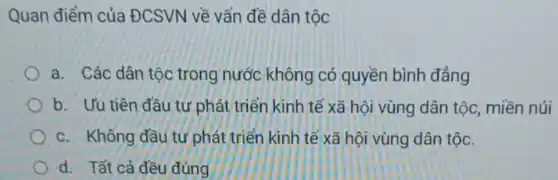 Quan điểm của ĐCSVN về vấn đề dân tộc
a. Các dân tộc trong nước không có quyền bình đẳng
b. Ưu tiên đầu tứ phát triển kinh tế xã hội vùng dân tộc, miền núi
c. Không đầu tứ phát triển kinh tế xã hội vùng dân tộc.
d. Tất cả đều đúng