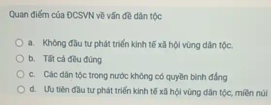 Quan điểm của ĐCSVN về vấn đề dân tộc
a. Không đầu tư phát triển kinh tế xã hội vùng dân tộc.
b. Tất cả đều đúng
c. Các dân tộc trong nước không có quyền bình đẳng
d. Uu tiên đầu tư phát triển kinh tế xã hội vùng dân tộc, miền núi