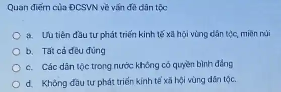 Quan điểm của ĐCSVN về vẩn đề dân tộc
a. Uu tiên đầu tư phát triển kinh tế xã hội vùng dân tộc, miền núi
b. Tất cả đều đúng
c. Các dân tộc trong nước không có quyền bình đẳng
d. Không đầu tư phát triển kinh tế xã hội vùng dân tộc.