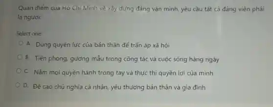 Quan điểm của Hồ Chí Minh về xây dựng đảng vǎn minh, yêu cầu tất cả đảng viên phải
là người:
Select one:
A. Dùng quyền lực của bản thân để trấn áp xã hội
B. Tiên phong, gương mẫu trong công tác và cuộc sống hàng ngày
C. Nắm moi quyền hành trong tay và thức thi quyền lợi của mình
D. Đề cao chủ nghĩa cá nhân, yêu thương bản thân và gia đình