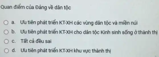 Quan điểm của Đảng về dân tộc
a. Uu tiên phát triển KT-XH các vùng dân tộc và miền núi
b. Uu tiên phát triển KT-XH cho dân tộc Kinh sinh sống ở thành thị
c. Tất cả đều sai
d. Uu tiên phát triển KT-XH khu vực thành thị