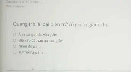 Quang trở là loại điên trở có giá trị giảm khi:
Ánh sáng chiếu vào giảm.
Điện áp đặt vào hai cực giảm.
Nhiệt độ giảm.
Từ trường giảm.