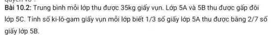 qu
Bài 10.2: Trung bình mỗi lớp thu được 35kg giấy vụn . Lớp 5A và 5B thu được gấp đôi
lớp 5C. Tính số ki-lô-gam giấy vụn mỗi lớp biết 1/3 số giấy lớp 5A thu được bằng 2/7 số
giấy lớp 5B.