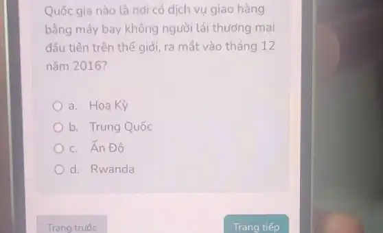 Quốc gia nào là nơi có dịch vụ giao hàng
bằng máy bay không người lái thương mai
đầu tiên trên thế giới, ra mắt vào tháng 12
nǎm 2016?
a. Hoa Kỳ
b. Trung Quốc
c. Ân Đô
d. Rwanda