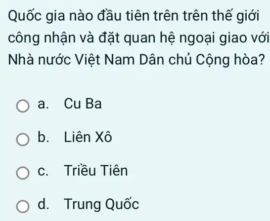 Quốc gia nào đầu tiên trên trên thế giới
công nhận và đặt quan hệ ngoại giao với
Nhà nước Việt Nam Dân chủ Cộng hòa?
a. CuBa
b. Liên Xô
c. Triều Tiên
d. Trung Quốc