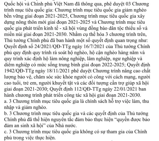 Quốc hội và Chính phủ Việt Nam đã thông qua, phê duyệt 03 Chương
trình mục tiêu quốc gia: Chương trình mục tiêu quốc gia giảm nghèo
bên vững giai đoạn 2021-2025 , Chương trình mục tiêu quốc gia xây
dựng nông thôn mới giai đoạn 2021-2025 và Chương trình mục tiêu
quốc gia phát triên kinh tế - xã hội vùng đông bào dân tộc thiêu sô và
miên núi giai đoạn 2021 -2030 . Nhǎm cụ thể hóa 3 chương trình trên,
Thủ tướng Chính phủ đã ban hành một số quyết định quan trọng như:
Quyết định số 24/2021/Q Đ-TTg ngày 16/7/2021 của Thủ tướng Chính
phủ quy định quy trình rà soát hộ nghèo, hộ cận nghèo hàng nǎm và
quy trình xác định hộ làm nông nghiệp , lâm nghiệp, ngư nghiệp và
diêm nghiệp có mức sông trung bình giai đoan 2022-2025 ; Quyết định
1942/QE-TTg ngày 18/11/2021 phê duyệt Chương trình nâng cao chất
lượng bảo vệ, chǎm sóc sức khỏe người có công với cách mạng, người
cao tuôi, trẻ em , người khuyết tật và các đôi tượng cân trợ giúp xã hội
giai đoạn 2021-2030 ; Quyết định 112 /QĐ-TTg ngày 22/01/2021 ban
hành chương trình phát triên công tác xã hội giai đoạn 2021-2030
a. 3 Chương trình mục tiêu quốc gia là chính sách hồ trợ việc làm, thu
b. 3 Chương trình mục tiêu quốc gia và các quyết định của Thủ tướng
Chính phủ đã thể hiện nguyên tắc đảm bảo thực hiện "quyên được bảo
đảm an sinh xã hội" của Nhà nước.
c. 3 Chương trình mục tiêu quốc gia không có sự tham gia của Chính
phủ trong việc thực hiện.