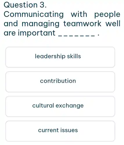 Ques tion 3.
Comn nunica ting w ith pe ople
and m anag ing te amwo rk well
are impo rtan t
leadership skills
contribution
cultural exchange
current issues