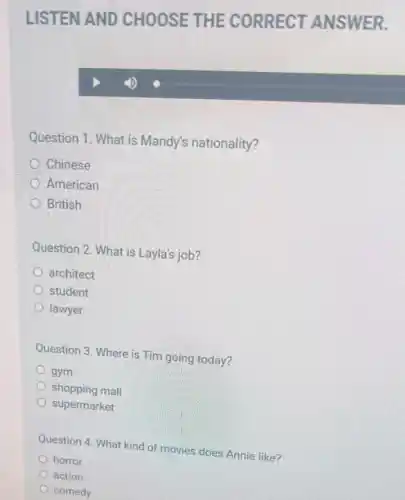 Question 1. What is Mandy's nationality?
Chinese
American
British
Question 2. What is Layla's job?
architect
student
lawyer
Question 3. Where is Tim going today?
gym
shopping mall
supermarket
Question 4. What kind of movies does Annie like?
horror
action
comedy