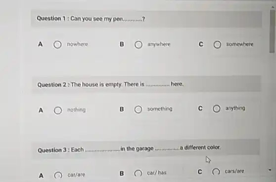 Question 1: Can you see my pen __
A	nowhere
B	anywhere
somewhere
Question 2: The house is empty. There is __ here.
A	nothing
something
anything
Question 3: Each __ in the garage __ a different color.
A x car/are
B	car/has
cars/are