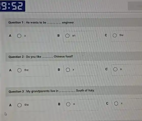 Question 1: He wants to be __ engineer.
A	. a
B	an
C	the
Question 2: Do you like __ Chinese food?
A	the
B
C	a
Question 3: My grandparents live in __ South of Italy.
A	the
B	a
C	x