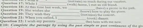 Question 10. I wish it __ (not/rain) so much during our vacation.
Question 17: While I
__ (walk)home, I met an old friend.
Question 18: At this time last week, we
__ (have) a picnic in the park.
Question 19: She wishes she __ (know) how to play the piano.
Question 20: They wish they __ (not/miss) the concert.
Question 21: When you called, I __ (cook) dinner.
Question 22: I wish my parents __ (be) here with me now.
E10: Complete the passage by using the past simple or past continuous of the giv