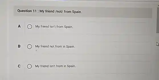 Question 11: My friend /not/ from Spain.
A	My friend isn't from Spain.
B	My friend not from in Spain.
C	My friend isn't from in Spain.