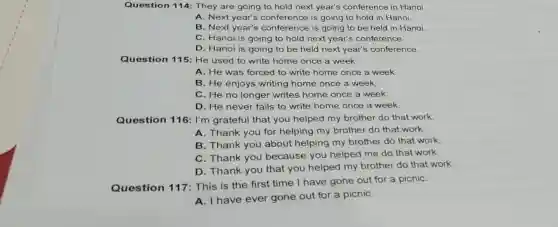 Question 114: They are going to hold next year's conference in Hanoi.
A. Next year's is going to hold in Hanoi.
B. Next year's conference is going to be held in Hanoi,
C. Hanoi is going to hold next year's conference.
D. Hanoi is going to be held next year's conference.
Question 115: He used to write home once a week.
A. He was forced to write home once a week.
B. He enjoys writing home once a week,
C. He no longer writes home once a week.
D. He never fails to write home once a week
Question 116 : I'm grateful that you helped my brother do that work.
A. Thank you for helping my brother do that work.
B. Thank you about helping my brother do that work,
C. Thank you because you helped me do that work.
D. Thank you that you helped my brother do that work.
Question 117 : This is the first time I have gone out for a picniC.
A. I have ever gone out for a picniC.