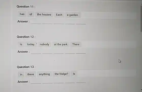 Question 11:
has of the houses Each a garden.
Answer: __ __ __ __
Question 12 :
is today." nobody at the park There
Answer: __ __ __ __ __
Question 13:
in there anything the fridge? Is
Answer: __ __ __ __ __