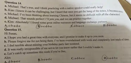 Question 14.
a. Michael: That's true and I think practicing with a native speaker could really help!
b. Kim: I know it can be challenging , but I heard that once you get the hang of the tones, it becomes easier.
C. Michael: I've been thinking about learning Chinese, but it seems so difficult with all the characters!
d. Michael: That sounds perfect! I'll join you, and we can practice together.
e. Kim: Absolutely!I found some great online resources and language exchange partners.
A. c-b-a-d-e
C. d-b-a-c-e
D. d-e-a-b-c
Question 15.
Hi Susan,
a. I hope you had a great time with everyone, and I promise to make it up to you soon.
b. Please forgive me for not being there . I've been overwhelmed with work and completely lost track of time.
C. I feel terrible about missing your birthday party last weekend.
d. It was really irresponsible of me not to let you know earlier that I couldn't make it.
e. Let's catch up sometime this week if you're free,
Alex
B. b-e-a-d-c
C. a-d-b-c-e
D. c-a-d-b-e
A. d-b-a-e-c