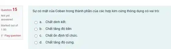 Question 15
Sự có mặt của Coban trong thành phần của các hợp kim cứng thông dụng có vai trò:
a. Chất dính kết.
) b. Chất tǎng độ bền
C. Chất ổn định tổ chức
d. Chất tǎng độ cứng.