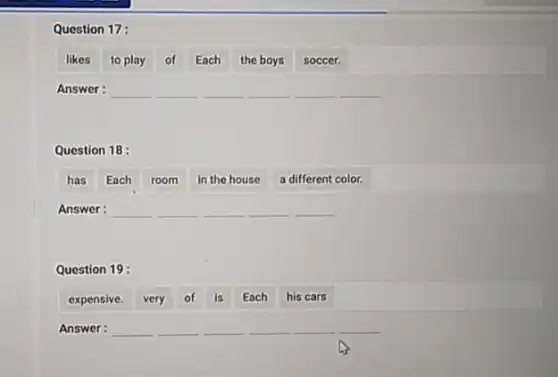 Question 17:
likes to play of Each the boys soccer.
Answer: __ __ __ __ __ __
Question 18 :
has Each room in the house a different color.
Answer: __ __ __ __ __
Question 19:
expensive. very of is Each his cars
Answer: __ __ __ __ __ __