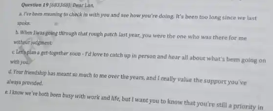 Question 19 [683368]: Dear Lan,
a. I've been meaning to check in with you and see how you're doing.It's been too long since we last
spoke.
b. When I was going through that rough patch last year,you were the one who was there for me
without judgment.
c. Let's plan a get-together soon - I'd love to catch up in person and hear all about what's been going on
with you.
d. Your friendship has meant so much to me over the years, and I really value the support you've
always provided.
e. I know we've both been busy with work and life, but I want you to know that you're still a priority in