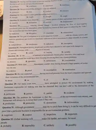 Question 19: Having read the report on how the burning of petrol in cars
__
decided to sell our car and get a bicycle instead.
A. attributes
B. contributes
C. introduces
D. distributes
Question 20: The government has pledged to clean up industrial
__
A. emissions
B. emit
C. emitted
D. emissive
Question 21: The country's entire grain harvest has been hit by a
__
A. brought
B. fought
C. drought
D. sought
Question 22: Scientists worry about the __
ofmany species of plants and animals from our planet.
A. eruption
B. destruction
C. erosion
D. disappearance
Question 23: __
- reducing climate change - involves reducing the flow of heat-trapping
greenhouse gases into the atmosphere, either by reducing sources of these gases or enhancing the "sinks"
that accumulate and store these gases.
A. Reduction
B. Mitigation
C. Limitation
D. enhancement
Question 24: The goal of mitigation is to avoid dangerous human
__ with the climate system and
stabilize greenhouse gas levels in a timeframe sufficient to allow ecosystems to adapt naturally to climate
change.
A. independence
B. interference
C. indication
D. interruption
Question 25: Throughout history, people and societies have adjusted to and coped with changes in
climate and extremes with __ degrees of success
A. various
B. varied
C. varying
D. variable
Question 26: In the __
of national or international climate policy direction cities and local
communities around the world have been focusing on solving their own climate problems.
A. absence
B. ignorance
C. delimitation
D. concentration
Question 27: With clear __ hiscompany couldn't deny having dumped a large quantity of toxins
into the sea.
A. evidence
B. proof
C. investigation
D. examination
Question 28: He was suspected __ having received presents from the local companies and ignored
their violations of the environmental law.
A. about
B. on
C. of
D. for
Question 29: For many years now, __ have attempted to protect the environment by making
businesses responsible for making sure that the chemical they use don't add to the destruction of the
environment.
A. politicians
B. politics
C. parties
D. residents
Question 30: The problem for businesses is that the __ of the environment costs money, and
businesses will always try to lower their costs if they can.
A. production
B. protection
C. destruction
D. deforestation
Question 31: Although government __ may try to catch them doing it, it can be very difficult to get
proof that a particular business is responsible for an environmental problem.
A. suspicion
B. suspect
C. inspection
D. inspectors
Question 32: Global warming will __ make life harder, not easier, for most
people
A. probably
B. impossibly
C. unlikely
D. possibly