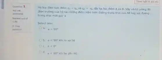 Question 1
Not yet
answered
Marked out of
1.00
P Flag
question
Hệ hai điện tích điếm q_(1)=q_(0) và q_(2)=-q_(0) đặt tại hai điểm A và B Vậy véctơ cưỡng độ
điện trường của hệ tại những điểm nằm trên đường trung trực của AB hợp với đường
trung trực một góc a
Select one:
a.
a=90^circ 
b. alt 90^circ  khi ra xa hệ
C. a=0^circ 
d.
alt 90^circ  khi lại gần hệ